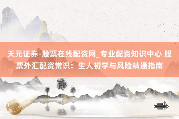 天元证券-股票在线配资网_专业配资知识中心 股票外汇配资常识：生人初学与风险精通指南