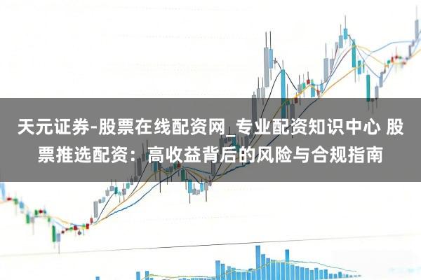 天元证券-股票在线配资网_专业配资知识中心 股票推选配资：高收益背后的风险与合规指南