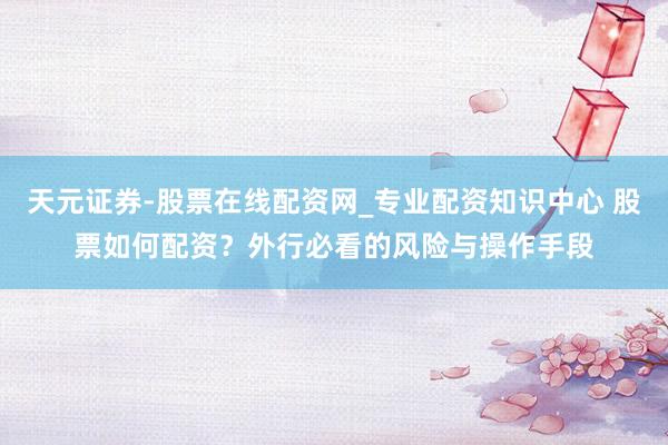 天元证券-股票在线配资网_专业配资知识中心 股票如何配资？外行必看的风险与操作手段