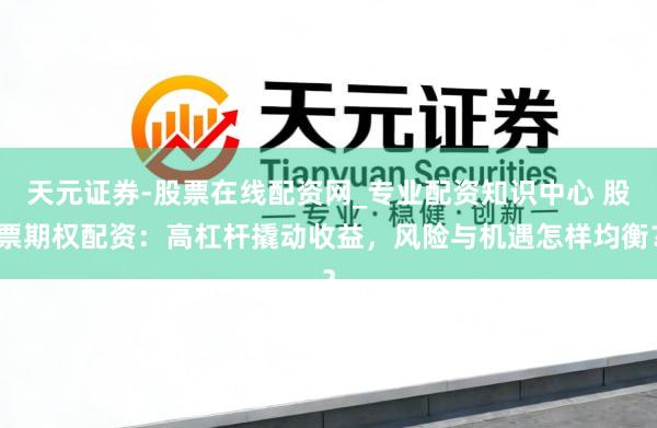 天元证券-股票在线配资网_专业配资知识中心 股票期权配资：高杠杆撬动收益，风险与机遇怎样均衡？
