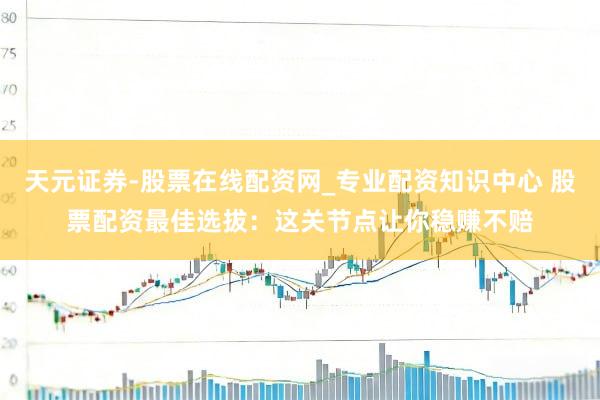 天元证券-股票在线配资网_专业配资知识中心 股票配资最佳选拔：这关节点让你稳赚不赔