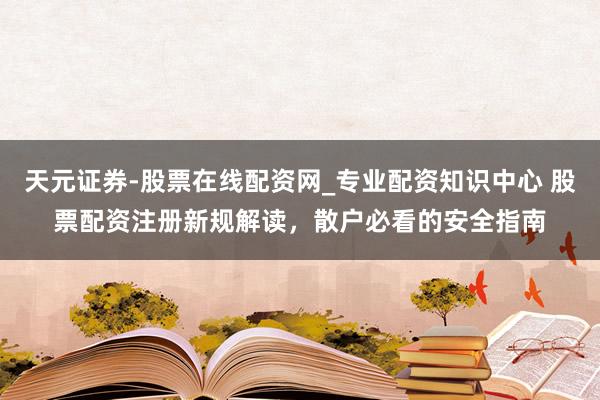 天元证券-股票在线配资网_专业配资知识中心 股票配资注册新规解读，散户必看的安全指南