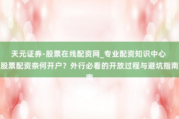 天元证券-股票在线配资网_专业配资知识中心 股票配资奈何开户？外行必看的开放过程与避坑指南