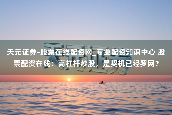 天元证券-股票在线配资网_专业配资知识中心 股票配资在线：高杠杆炒股，是契机已经罗网？