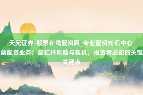 天元证券-股票在线配资网_专业配资知识中心 股票配资业务：高杠杆风险与契机，投资者必知的关键点