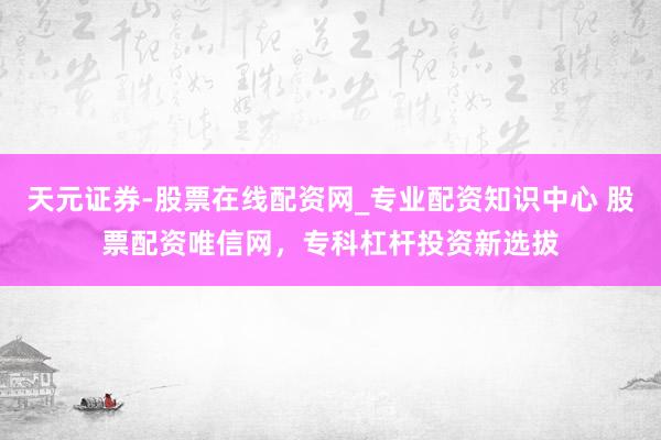 天元证券-股票在线配资网_专业配资知识中心 股票配资唯信网，专科杠杆投资新选拔