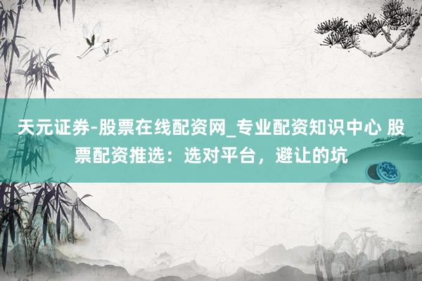 天元证券-股票在线配资网_专业配资知识中心 股票配资推选：选对平台，避让的坑