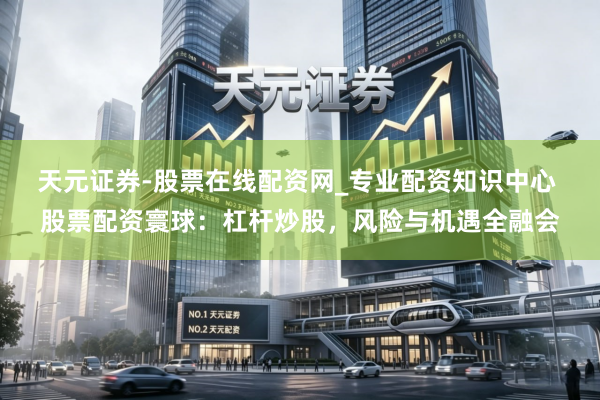 天元证券-股票在线配资网_专业配资知识中心 股票配资寰球：杠杆炒股，风险与机遇全融会