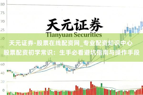 天元证券-股票在线配资网_专业配资知识中心 股票配资初学常识：生手必看避坑指南与操作手段