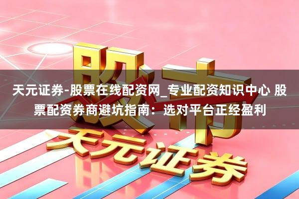 天元证券-股票在线配资网_专业配资知识中心 股票配资券商避坑指南：选对平台正经盈利