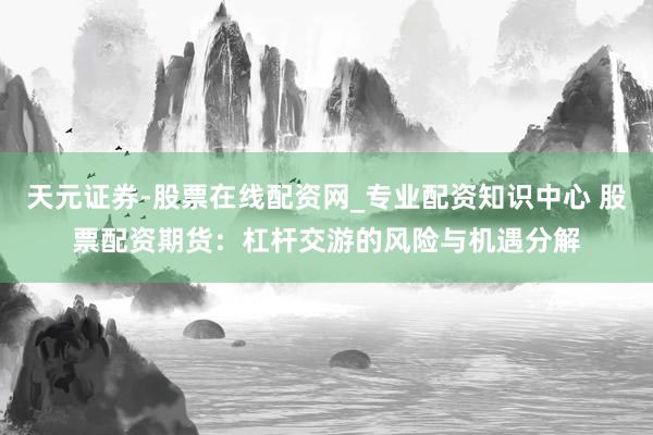 天元证券-股票在线配资网_专业配资知识中心 股票配资期货：杠杆交游的风险与机遇分解