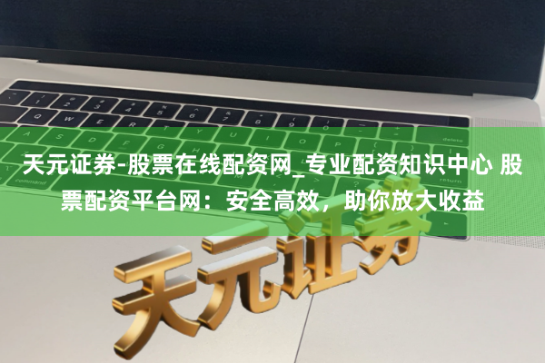 天元证券-股票在线配资网_专业配资知识中心 股票配资平台网：安全高效，助你放大收益