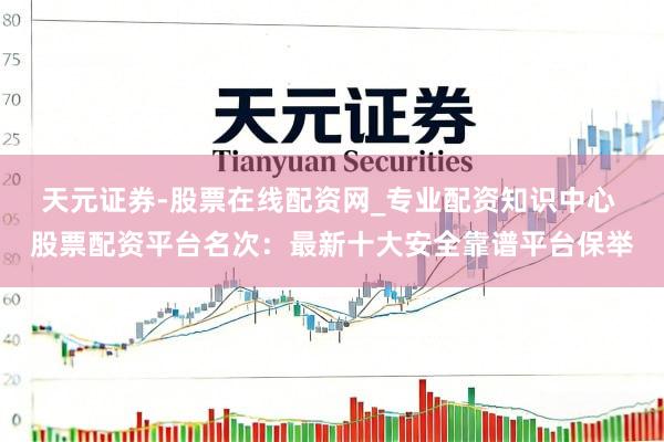 天元证券-股票在线配资网_专业配资知识中心 股票配资平台名次：最新十大安全靠谱平台保举