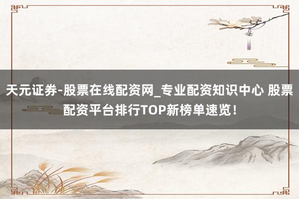 天元证券-股票在线配资网_专业配资知识中心 股票配资平台排行TOP新榜单速览！