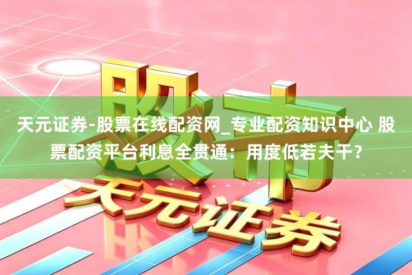 天元证券-股票在线配资网_专业配资知识中心 股票配资平台利息全贯通：用度低若夫干？