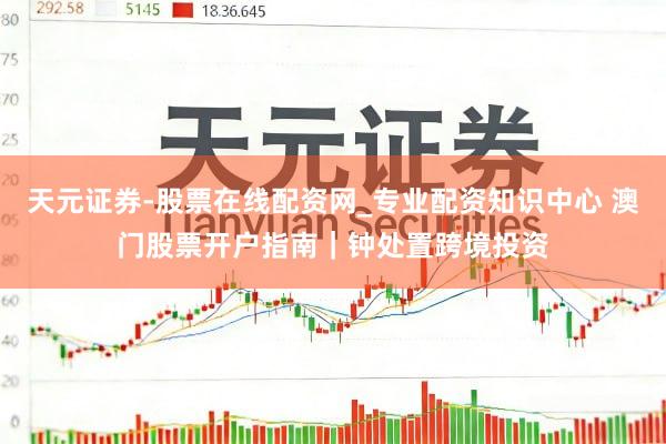 天元证券-股票在线配资网_专业配资知识中心 澳门股票开户指南｜钟处置跨境投资