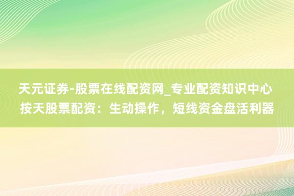 天元证券-股票在线配资网_专业配资知识中心 按天股票配资：生动操作，短线资金盘活利器