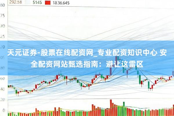 天元证券-股票在线配资网_专业配资知识中心 安全配资网站甄选指南：避让这雷区