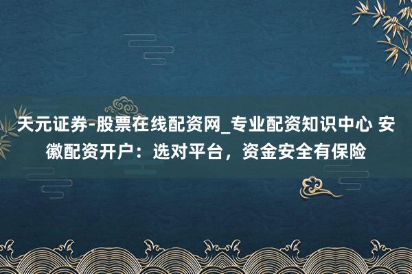 天元证券-股票在线配资网_专业配资知识中心 安徽配资开户：选对平台，资金安全有保险