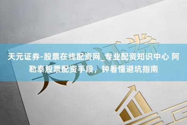 天元证券-股票在线配资网_专业配资知识中心 阿勒泰股票配资手段，钟看懂避坑指南