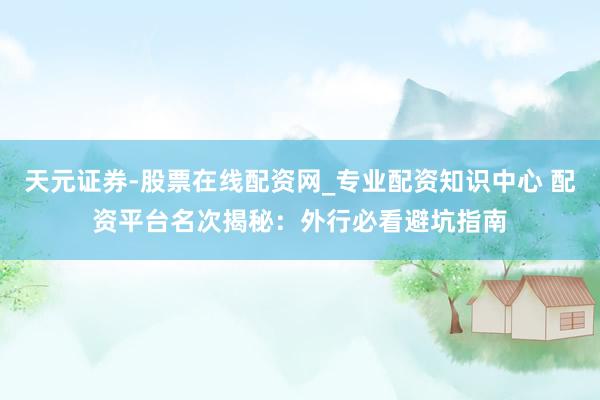 天元证券-股票在线配资网_专业配资知识中心 配资平台名次揭秘：外行必看避坑指南