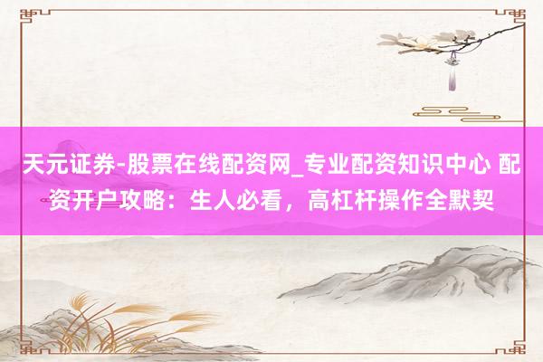 天元证券-股票在线配资网_专业配资知识中心 配资开户攻略：生人必看，高杠杆操作全默契