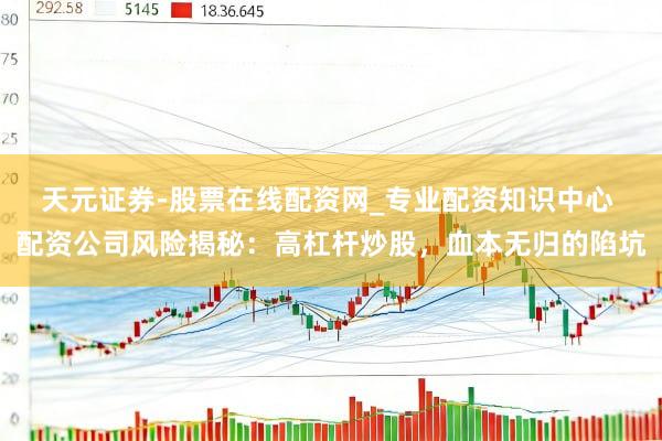 天元证券-股票在线配资网_专业配资知识中心 配资公司风险揭秘：高杠杆炒股，血本无归的陷坑