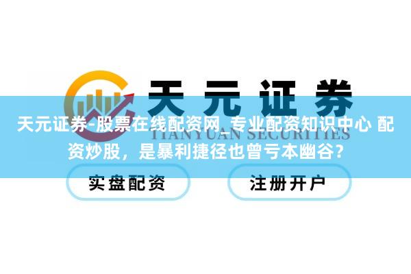 天元证券-股票在线配资网_专业配资知识中心 配资炒股，是暴利捷径也曾亏本幽谷？