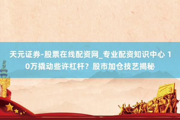 天元证券-股票在线配资网_专业配资知识中心 10万撬动些许杠杆？股市加仓技艺揭秘