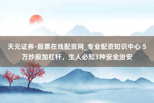天元证券-股票在线配资网_专业配资知识中心 5万炒股加杠杆，生人必知3种安全治安