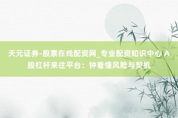 天元证券-股票在线配资网_专业配资知识中心 A股杠杆来往平台：钟看懂风险与契机