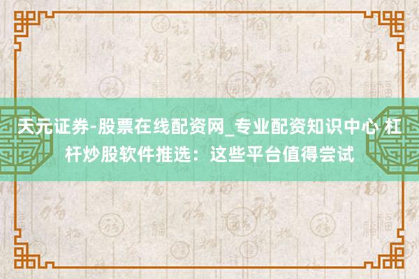 天元证券-股票在线配资网_专业配资知识中心 杠杆炒股软件推选：这些平台值得尝试