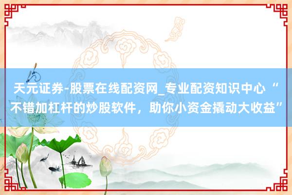 天元证券-股票在线配资网_专业配资知识中心 “不错加杠杆的炒股软件，助你小资金撬动大收益”
