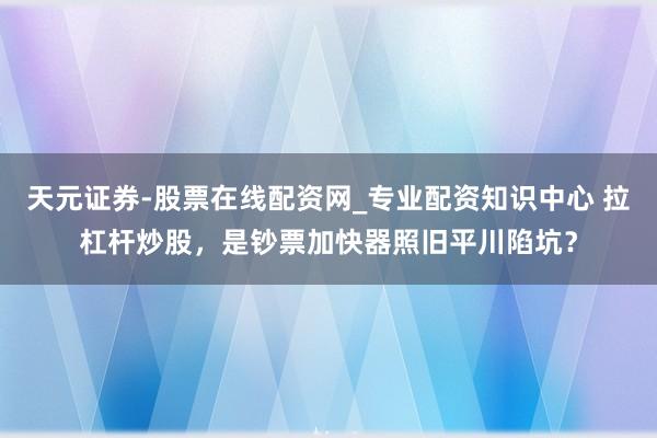天元证券-股票在线配资网_专业配资知识中心 拉杠杆炒股，是钞票加快器照旧平川陷坑？
