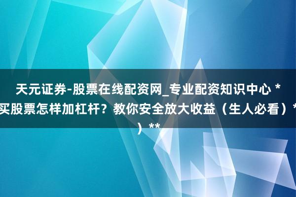 天元证券-股票在线配资网_专业配资知识中心 **买股票怎样加杠杆？教你安全放大收益（生人必看）**