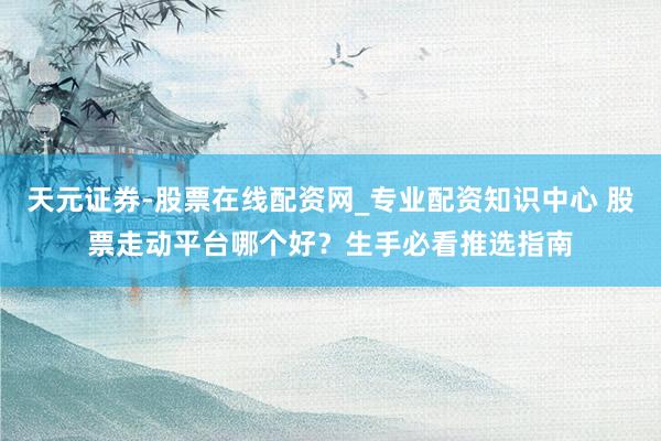 天元证券-股票在线配资网_专业配资知识中心 股票走动平台哪个好？生手必看推选指南