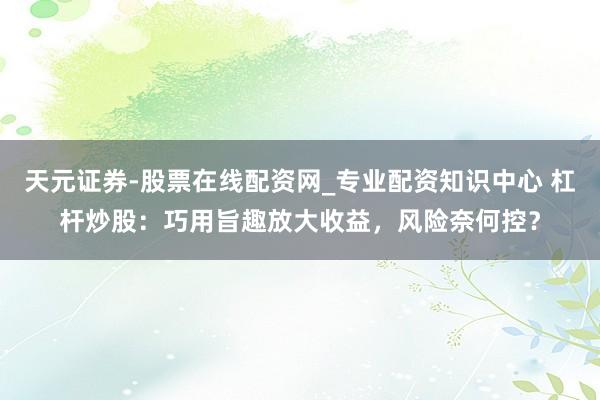 天元证券-股票在线配资网_专业配资知识中心 杠杆炒股：巧用旨趣放大收益，风险奈何控？