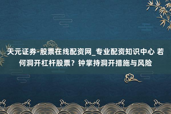 天元证券-股票在线配资网_专业配资知识中心 若何洞开杠杆股票？钟掌持洞开措施与风险