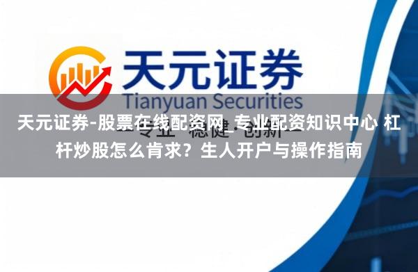 天元证券-股票在线配资网_专业配资知识中心 杠杆炒股怎么肯求？生人开户与操作指南