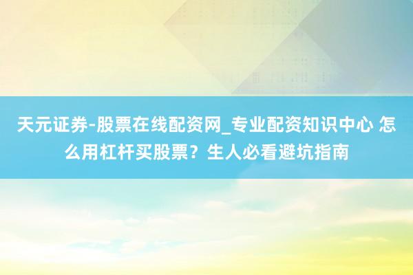 天元证券-股票在线配资网_专业配资知识中心 怎么用杠杆买股票？生人必看避坑指南