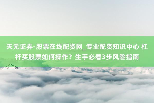 天元证券-股票在线配资网_专业配资知识中心 杠杆买股票如何操作?生手必看3步风险指南