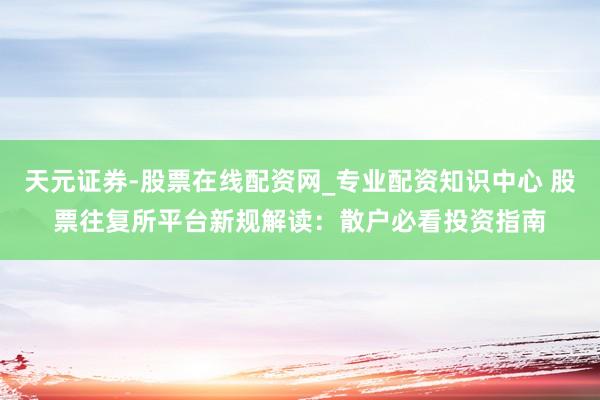 天元证券-股票在线配资网_专业配资知识中心 股票往复所平台新规解读：散户必看投资指南