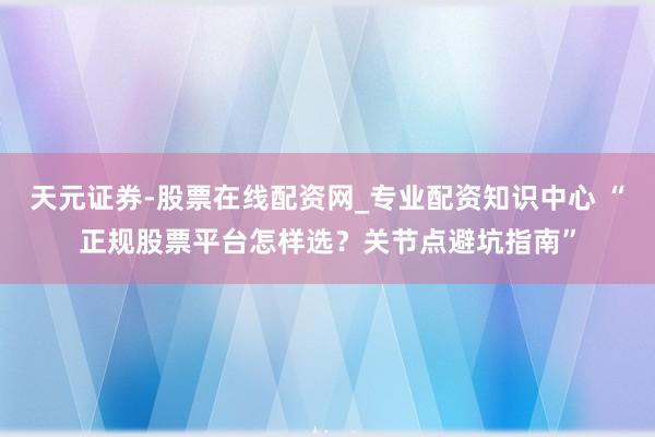 天元证券-股票在线配资网_专业配资知识中心 “正规股票平台怎样选？关节点避坑指南”