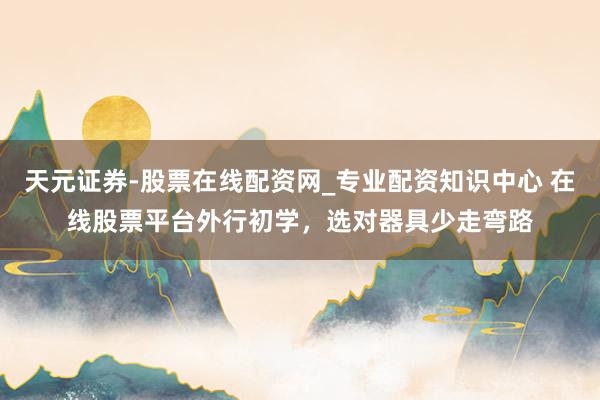 天元证券-股票在线配资网_专业配资知识中心 在线股票平台外行初学，选对器具少走弯路