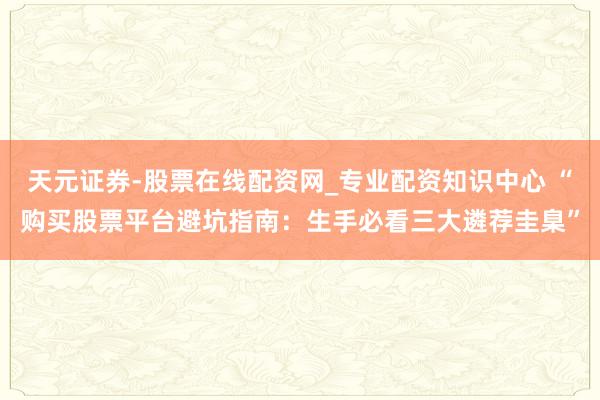 天元证券-股票在线配资网_专业配资知识中心 “购买股票平台避坑指南：生手必看三大遴荐圭臬”