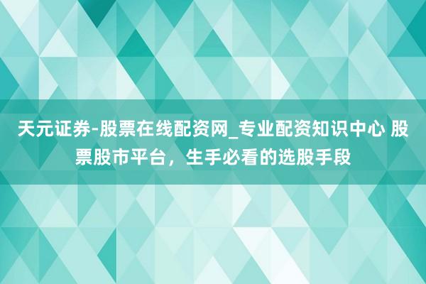 天元证券-股票在线配资网_专业配资知识中心 股票股市平台，生手必看的选股手段