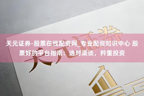 天元证券-股票在线配资网_专业配资知识中心 股票好的平台指南：选对渠谈，矜重投资
