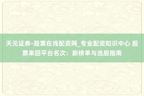 天元证券-股票在线配资网_专业配资知识中心 股票来回平台名次：新榜单与选股指南