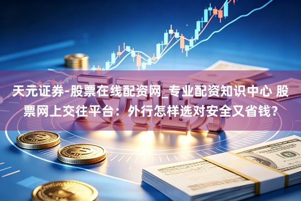 天元证券-股票在线配资网_专业配资知识中心 股票网上交往平台：外行怎样选对安全又省钱？
