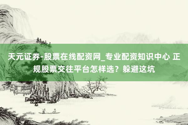 天元证券-股票在线配资网_专业配资知识中心 正规股票交往平台怎样选？躲避这坑